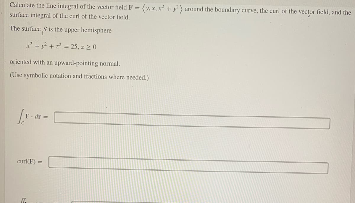 Calculate the line integral of the vector field F = (y, x,x² + y² ) around the boundary curve, the curl of the vector field, and the
surface integral of the curl of the vector field.
The surface S is the upper hemisphere
x² + y + z? = 25, z 2 0
oriented with an upward-pointing normal.
(Use symbolic notation and fractions where needed.)
F. dr =
curl(F) =
