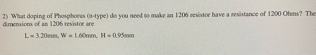 2) What doping of Phosphorus (n-type) do you need to make an 1206 resistor have a resistance of 1200 Ohms? The
dimensions of an 1206 resistor are
L = 3.20mm, W = 1.60mm, H= 0.95mm
