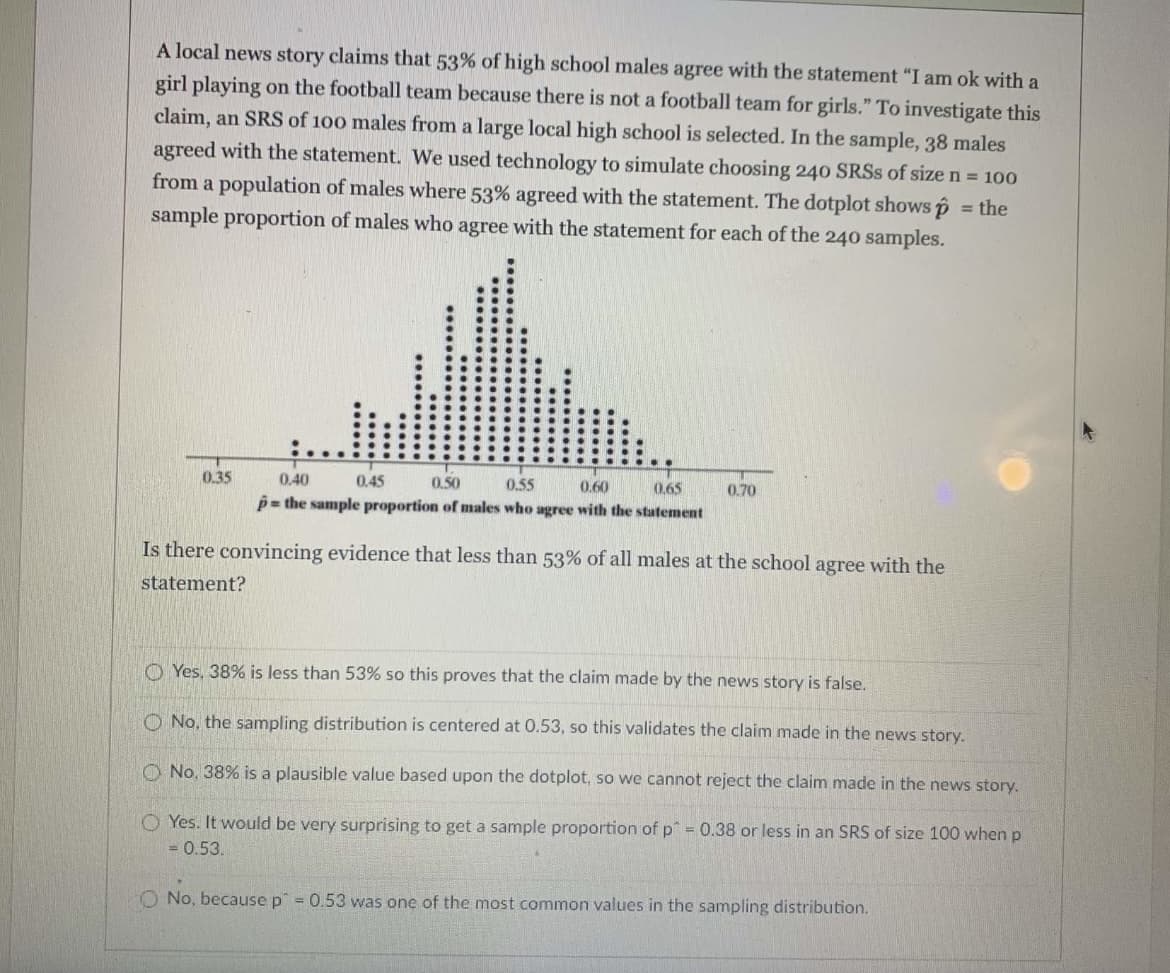 A local news story claims that 53% of high school males agree with the statement "I am ok with a
girl playing on the football team because there is not a football team for girls." To investigate this
claim, an SRS of 100 males from a large local high school is selected. In the sample, 38 males
agreed with the statement. We used technology to simulate choosing 240 SRSS of size n = 100
from a population of males where 53% agreed with the statement. The dotplot shows p
sample proportion of males who agree with the statement for each of the 240 samples.
= the
0.35
0.40
0.45
0.50
0.55
p= the sample proportion of males who agree with the statement
0.60
0.65
0.70
Is there convincing evidence that less than 53% of all males at the school agree with the
statement?
O Yes, 38% is less than 53% so this proves that the claim made by the news story is false.
O No, the sampling distribution is centered at 0.53, so this validates the claim made in the news story.
O No, 38% is a plausible value based upon the dotplot, so we cannot reject the claim made in the news story.
O Yes. It would be very surprising to get a sample proportion of p" = 0.38 or less in an SRS of size 100 when p
= 0.53.
O No, because p = 0.53 was one of the most common values in the sampling distribution.
....
