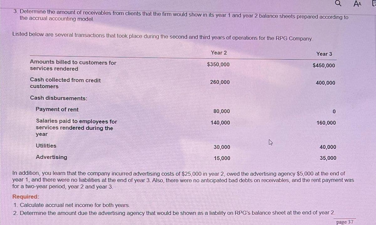 AA E
3. Determine the amount of receivables from clients that the firm would show in its year 1 and year 2 balance sheets prepared according to
the accrual accounting model
Listed below are several transactions that took place during the second and third years of operations for the RPG Company.
Amounts billed to customers for
services rendered
Cash collected from credit
customers
Cash disbursements:
Payment of rent
Salaries paid to employees for
services rendered during the
year
Utilities
Advertising
Year 2
$350,000
260,000
80,000
140,000
30,000
15,000
Year 3
$450,000
400,000
Ơ
0
160,000
40,000
35,000
In addition, you learn that the company incurred advertising costs of $25,000 in year 2, owed the advertising agency $5,000 at the end of
year 1, and there were no liabilities at the end of year 3. Also, there were no anticipated bad debts on receivables, and the rent payment was
for a two-year period, year 2 and year 3.
Required:
1. Calculate accrual net income for both years.
2. Determine the amount due the advertising agency that would be shown as a liability on RPG's balance sheet at the end of year 2
page 37