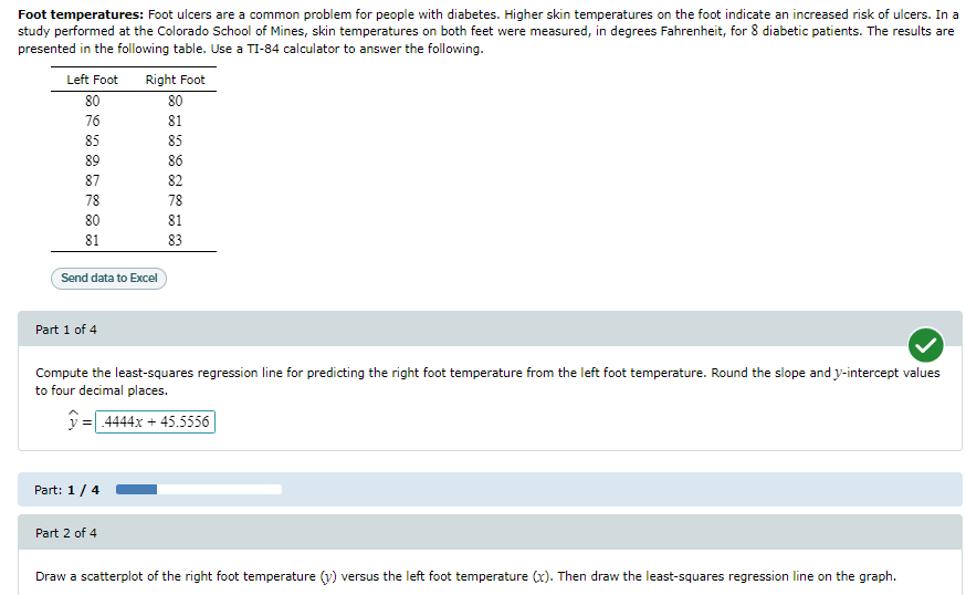 Foot temperatures: Foot ulcers are a common problem for people with diabetes. Higher skin temperatures on the foot indicate an increased risk of ulcers. In a
study performed at the Colorado School of Mines, skin temperatures on both feet were measured, in degrees Fahrenheit, for 8 diabetic patients. The results are
presented in the following table. Use a TI-84 calculator to answer the following.
Left Foot Right Foot
80
80
76
81
85
85
86
89
87
78
80
81
Send data to Excel
Part 1 of 4
Part: 1 / 4
8888
Part 2 of 4
82
78
81
Compute the least-squares regression line for predicting the right foot temperature from the left foot temperature. Round the slope and y-intercept values
to four decimal places.
=.4444x + 45.5556|
83
Draw a scatterplot of the right foot temperature (y) versus the left foot temperature (x). Then draw the least-squares regression line on the graph.