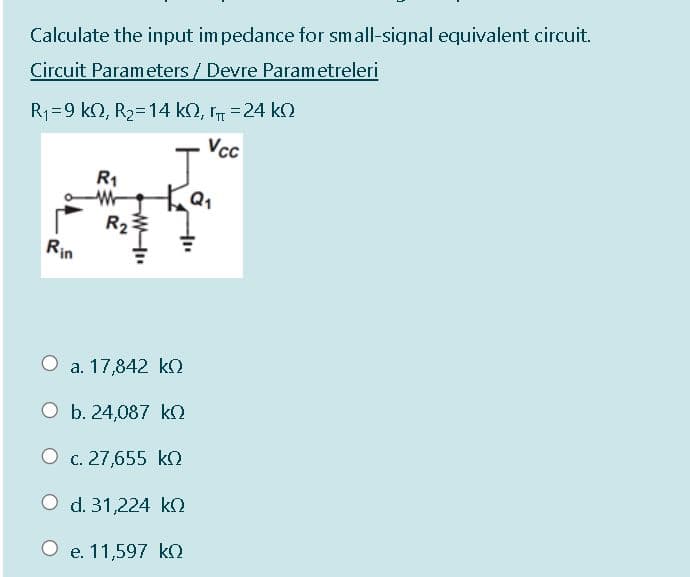 Calculate the input im pedance for small-signal equivalent circuit.
Circuit Parameters / Devre Parametreleri
R1=9 k2, R2=14 kN, r =24 ko
Vc
J'
R1
R2추
Rin
O a. 17,842 kO
O b. 24,087 kO
O c. 27,655 ko
O d. 31,224 kO
e. 11,597 ko
