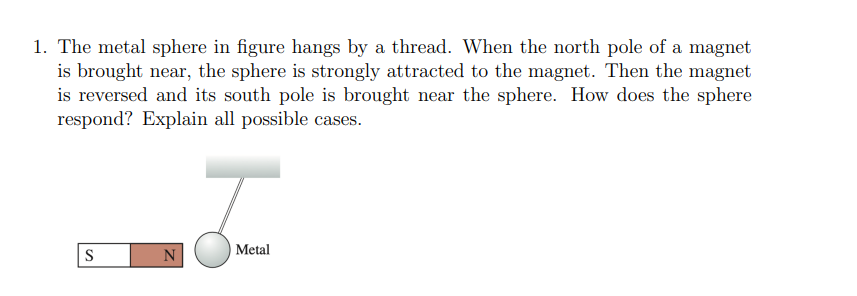 1. The metal sphere in figure hangs by a thread. When the north pole of a magnet
is brought near, the sphere is strongly attracted to the magnet. Then the magnet
is reversed and its south pole is brought near the sphere. How does the sphere
respond? Explain all possible cases.
S
N
J
Metal