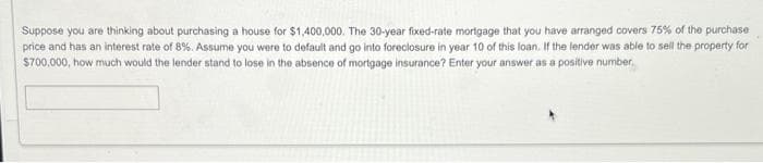 Suppose you are thinking about purchasing a house for $1,400,000. The 30-year fixed-rate mortgage that you have arranged covers 75% of the purchase
price and has an interest rate of 8%. Assume you were to default and go into foreclosure in year 10 of this loan. If the lender was able to sell the property for
$700,000, how much would the lender stand to lose in the absence of mortgage insurance? Enter your answer as a positive number