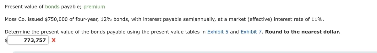 Present value of bonds payable; premium
Moss Co. issued $750,000 of four-year, 12% bonds, with interest payable semiannually, at a market (effective) interest rate of 11%.
Determine the present value of the bonds payable using the present value tables in Exhibit 5 and Exhibit 7. Round to the nearest dollar.
773,757 X