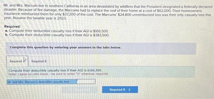 Mr. and Mrs. Marcum live in southern California in an area devastated by wildfires that the President designated a federally declared
disaster. Because of fire damage, the Marcums had to replace the roof of their home at a cost of $62,000. Their homeowners
insurance reimbursed them for only $37,200 of the cost. The Marcums' $24,800 unreimbursed loss was their only casualty loss this
year. Assume the taxable year is 2023.
Required:
a. Compute their deductible casualty loss if their AGI is $166,500.
b. Compute their deductible casualty loss if their AGI is $383,500.
Complete this question by entering your answers in the tabs below.
Required Required B
Compute their deductible casualty loss if their AGI is $166,500.
Note: Leave no cells blank be sure to enter "0" wherever required.
Mr. and Mrs Marcum's deductible casualty loss
Required B >