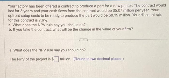 Your factory has been offered a contract to produce a part for a new printer. The contract would
last for 3 years and your cash flows from the contract would be $5.07 million per year. Your
upfront setup costs to be ready to produce the part would be $8.19 million. Your discount rate
for this contract is 7.6%.
a. What does the NPV rule say you should do?
b. If you take the contract, what will be the change in the value of your firm?
a. What does the NPV rule say you should do?
The NPV of the project is $
million. (Round to two decimal places.)