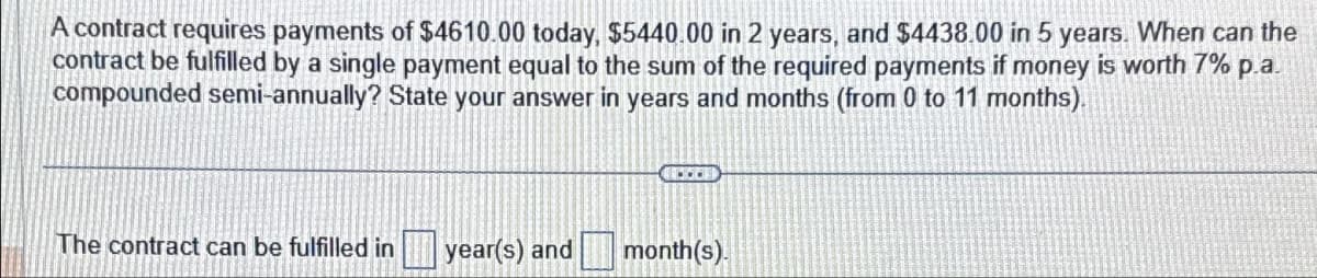 A contract requires payments of $4610.00 today, $5440.00 in 2 years, and $4438.00 in 5 years. When can the
contract be fulfilled by a single payment equal to the sum of the required payments if money is worth 7% p.a.
compounded semi-annually? State your answer in years and months (from 0 to 11 months).
The contract can be fulfilled in
year(s) and
40001
month(s).