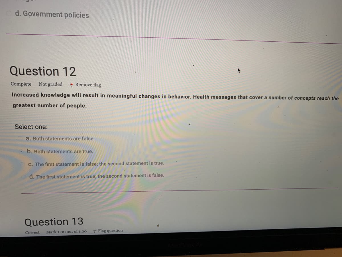 Question 12
Complete Not graded
Remove flag
Increased knowledge will result in meaningful changes in behavior. Health messages that cover a number of concepts reach the
greatest number of people.
Select one:
a. Both statements are false.
b. Both statements are true.
C. The first statement is false; the second statement is true.
d. The first statement is true; the second statement is false.
