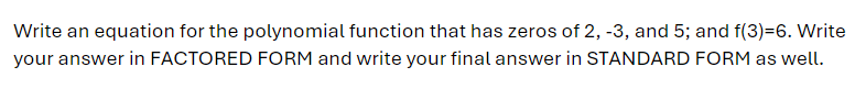 Write an equation for the polynomial function that has zeros of 2, -3, and 5; and f(3)=6. Write
your answer in FACTORED FORM and write your final answer in STANDARD FORM as well.