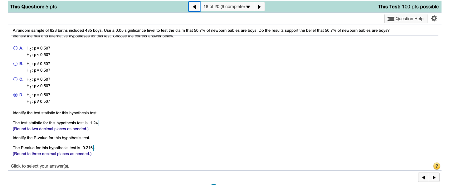 This Question: 5 pts
18 of 20 (6 complete) v
This Test: 100 pts possible
= Question Help
A random sample of 823 births included 435 boys. Use a 0.05 significance level to test the claim that 50.7% of newborn babies are boys. Do the results support the belief that 50.7% of newborn babies are boys?
Tdenuiy ne nuii and aiternauve nypouneses for is test. Choose ine correct ariswer pelow.
O A. Ho: p= 0.507
H1:p<0.507
О В. Но: р#0.507
H1:p= 0.507
Ос. Но: р30.507
H1:p>0.507
O D. Ho: p= 0.507
H:p#0.507
Identify the test statistic for this hypothesis test.
The test statistic for this hypothesis test is 1.24
(Round to two decimal places as needed.)
Identify the P-value for this hypothesis test.
The P-value for this hypothesis test is 0.216
(Round to three decimal places as needed.)
Click to select your answer(s).
