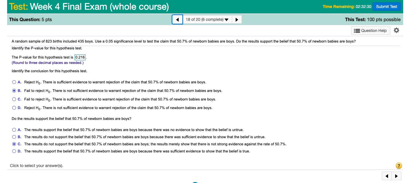 Test: Week 4 Final Exam (whole course)
Time Remaining: 02:32:30 Submit Test
This Question: 5 pts
18 of 20 (6 complete) ▼
This Test: 100 pts possible
= Question Help
A random sample of 823 births included 435 boys. Use a 0.05 significance level to test the claim that 50.7% of newborn babies are boys. Do the results support the belief that 50.7% of newborn babies are boys?
Identify the P-value for this hypothesis test.
The P-value for this hypothesis test is 0.216.
(Round to three decimal places as needed.)
Identify the conclusion for this hypothesis test.
O A. Reject Ho. There is sufficient evidence to warrant rejection of the claim that 50.7% of newborn babies are boys.
O B. Fail to reject Ho. There is not sufficient evidence to warrant rejection of the claim that 50.7% of newborn babies are boys.
OC. Fail to reject Ho. There is sufficient evidence to warrant rejection of the claim that 50.7% of newborn babies are boys.
O D. Reject Ho. There is not sufficient evidence to warrant rejection of the claim that 50.7% of newborn babies are boys.
Do the results support the belief that 50.7% of newborn babies are boys?
O A. The results support the belief that 50.7% of newborn babies are boys because there was no evidence to show that the belief is untrue.
O B. The results do not support the belief that 50.7% of newborn babies are boys because there was sufficient evidence to show that the belief is untrue.
O C. The results do not support the belief that 50.7% of newborn babies are boys; the results merely show that there is not strong evidence against the rate of 50.7%.
O D. The results support the belief that 50.7% of newborn babies are boys because there was sufficient evidence to show that the belief is true.
Click to select your answer(s).
