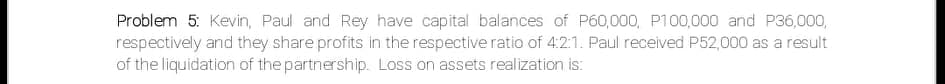 Problem 5: Kevin, Paul and Rey have capital balances of P60,000, P100,000 and P36,000,
respectively and they share profits in the respective ratio of 4:2:1. Paul received P52,000 as a result
of the liquidation of the partnership. Loss on assets realization is:
