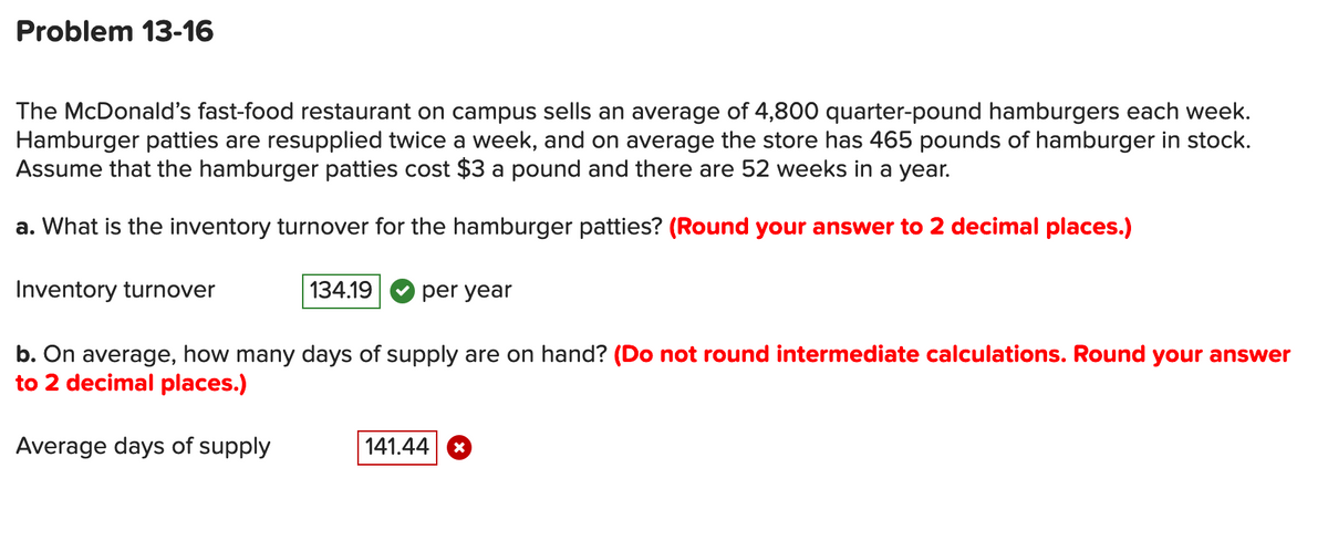 Problem 13-16
The McDonald's fast-food restaurant on campus sells an average of 4,800 quarter-pound hamburgers each week.
Hamburger patties are resupplied twice a week, and on average the store has 465 pounds of hamburger in stock.
Assume that the hamburger patties cost $3 a pound and there are 52 weeks in a year.
a. What is the inventory turnover for the hamburger patties? (Round your answer to 2 decimal places.)
Inventory turnover
134.19
V per year
b. On average, how many days of supply are on hand? (Do not round intermediate calculations. Round your answer
to 2 decimal places.)
Average days of supply
141.44 *
