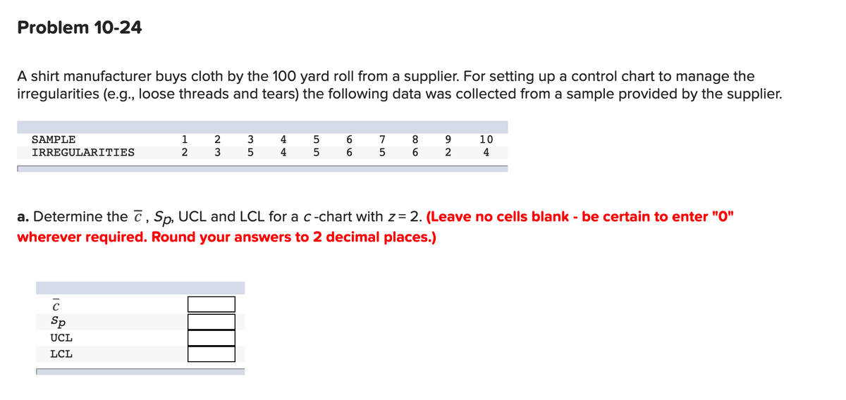 Problem 10-24
A shirt manufacturer buys cloth by the 100 yard roll from a supplier. For setting up a control chart to manage the
irregularities (e.g., loose threads and tears) the following data was collected from a sample provided by the supplier.
6.
6.
SAMPLE
1
2
4
5
7
8.
10
IRREGULARITIES
3
4
5
2
4
a. Determine the 7, Sp, UCL and LCL for a c-chart with z= 2. (Leave no cells blank - be certain to enter "O"
wherever required. Round your answers to 2 decimal places.)
Sp
UCL
LCL
o LO
