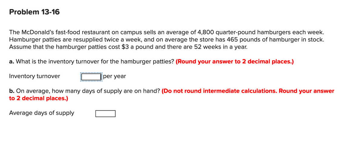 Problem 13-16
The McDonald's fast-food restaurant on campus sells an average of 4,800 quarter-pound hamburgers each week.
Hamburger patties are resupplied twice a week, and on average the store has 465 pounds of hamburger in stock.
Assume that the hamburger patties cost $3 a pound and there are 52 weeks in a year.
a. What is the inventory turnover for the hamburger patties? (Round your answer to 2 decimal places.)
Inventory turnover
per year
b. On average, how many days of supply are on hand? (Do not round intermediate calculations. Round your answer
to 2 decimal places.)
Average days of supply
