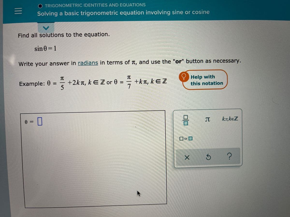 O TRIGONOMETRIC IDENTITIES AND EQUATIONS
Solving a basic trigonometric equation involving sine or cosine
Find all solutions to the equation.
sin 0=1
Write your answer in radians in terms of T, and use the "or" button as necessary.
Help with
this notation
TO
Example: 0 =
+2kn, kEZ or 0 =
+kT, kEZ
7
%3D
5.
krkeZ
0 =
or O
