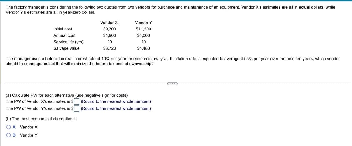 The factory manager is considering the following two quotes from two vendors for purchace and maintanance of an equipment. Vendor X's estimates are all in actual dollars, while
Vendor Y's estimates are all in year-zero dollars.
Initial cost
Annual cost
Service life (yrs)
Salvage value
Vendor X
$9,300
$4,900
10
$3,720
The manager uses a before-tax real interest rate of 10% per year for economic analysis. If inflation rate is expected to average 4.55% per year over the next ten years, which vendor
should the manager select that will minimize the before-tax cost of ownwership?
(a) Calculate PW for each alternative (use negative sign for costs)
The PW of Vendor X's estimates is $
The PW of Vendor Y's estimates is $
(b) The most economical alternative is
O A. Vendor X
OB. Vendor Y
Vendor Y
$11,200
$4,000
10
$4,480
(Round to the nearest whole number.)
(Round to the nearest whole number.)