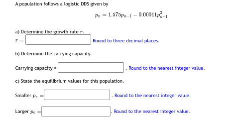 A population follows a logistic DDS given by
a) Determine the growth rate r.
r =
b) Determine the carrying capacity.
Smaller pe=
Pe
Pn = 1.575pn-1-0.00011p²-1
Carrying capacity=
c) State the equilibrium values for this population.
Larger pe
Round to three decimal places.
Round to the nearest integer value.
. Round to the nearest integer value.
Round to the nearest integer value.