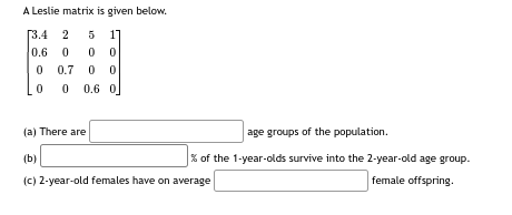 A Leslie matrix is given below.
[3.4 2 5 1]
0.6 0 0 0
0
0.7 0 0
0
0
0.6 0
age groups of the population.
% of the 1-year-olds survive into the 2-year-old age group.
female offspring.
(a) There are
(b)
(c) 2-year-old females have on average