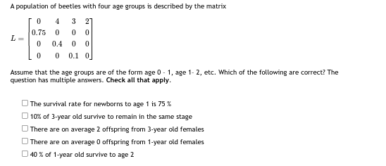 A population of beetles with four age groups is described by the matrix
4 3 21
0
0 0
0.4 0 0
0 0.1 0
L=
0
0.75
0
0
Assume that the age groups are of the form age 0-1, age 1-2, etc. Which of the following are correct? The
question has multiple answers. Check all that apply.
The survival rate for newborns to age 1 is 75 %
10% of 3-year old survive to remain in the same stage
There are on average 2 offspring from 3-year old females
There are on average 0 offspring from 1-year old females
40% of 1-year old survive to age 2