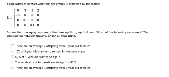 A population of beetles with four age groups is described by the matrix
0
3
3 27
0.8
0
0 0
0
0.6 0 0
0
0 0.1 0
L=
Assume that the age groups are of the form age 0-1, age 1-2, etc. Which of the following are correct? The
question has multiple answers. Check all that apply.
There are on average 2 offspring from 3-year old females
10% of 3-year old survive to remain in the same stage
60% of 1-year old survive to age 2
The survival rate for newborns to age 1 is 80 %
There are on average 0 offspring from 1-year old females