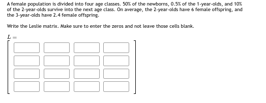 A female population is divided into four age classes. 50% of the newborns, 0.5% of the 1-year-olds, and 10%
of the 2-year-olds survive into the next age class. On average, the 2-year-olds have 6 female offspring, and
the 3-year-olds have 2.4 female offspring.
Write the Leslie matrix. Make sure to enter the zeros and not leave those cells blank.
L =