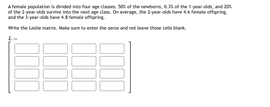 A female population is divided into four age classes. 50% of the newborns, 0.3% of the 1-year-olds, and 20%
of the 2-year-olds survive into the next age class. On average, the 2-year-olds have 4.6 female offspring,
and the 3-year-olds have 4.8 female offspring.
Write the Leslie matrix. Make sure to enter the zeros and not leave those cells blank.
L =