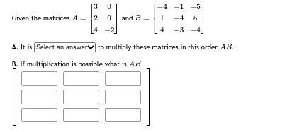 Given the matrices A =
[3 0
2
0 and B =
-4 -1 -57
1 -4 5
4 -3
A. It is Select an answer to multiply these matrices in this order AB.
B. If multiplication is possible what is AB