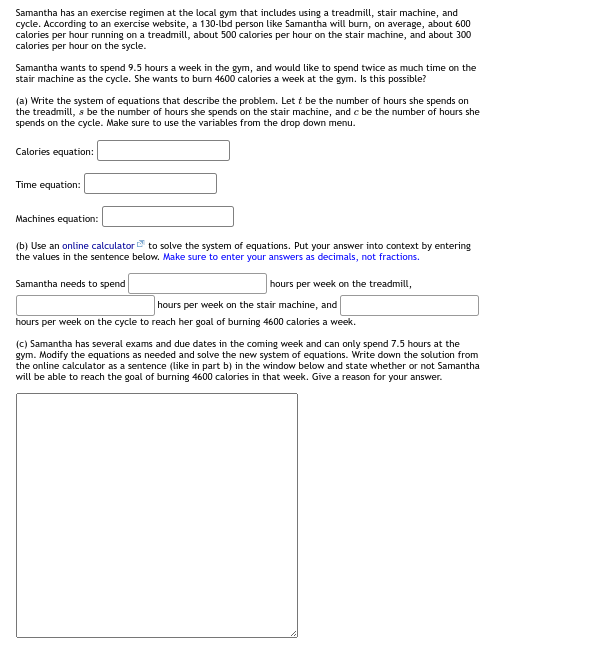 Samantha has an exercise regimen at the local gym that includes using a treadmill, stair machine, and
cycle. According to an exercise website, a 130-lbd person like Samantha will burn, on average, about 600
calories per hour running on a treadmill, about 500 calories per hour on the stair machine, and about 300
calories per hour on the sycle.
Samantha wants to spend 9.5 hours a week in the gym, and would like to spend twice as much time on the
stair machine as the cycle. She wants to burn 4600 calories a week at the gym. Is this possible?
(a) Write the system of equations that describe the problem. Lett be the number of hours she spends on
the treadmill, s be the number of hours she spends on the stair machine, and c be the number of hours she
spends on the cycle. Make sure to use the variables from the drop down menu.
Calories equation:
Time equation:
Machines equation:
(b) Use an online calculator to solve the system of equations. Put your answer into context by entering
the values in the sentence below. Make sure to enter your answers as decimals, not fractions.
Samantha needs to spend
hours per week on the treadmill,
hours per week on the stair machine, and
hours per week on the cycle to reach her goal of burning 4600 calories a week.
(c) Samantha has several exams and due dates in the coming week and can only spend 7.5 hours at the
gym. Modify the equations as needed and solve the new system of equations. Write down the solution from
the online calculator as a sentence (like in part b) in the window below and state whether or not Samantha
will be able to reach the goal of burning 4600 calories in that week. Give a reason for your answer.