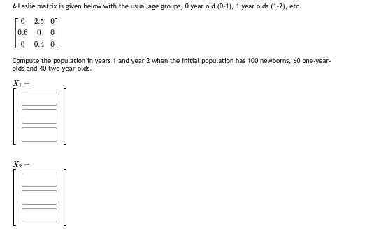 A Leslie matrix is given below with the usual age groups, 0 year old (0-1), 1 year olds (1-2), etc.
0 2.5 07
0.6 0
Lo 0.4%
Compute the population in years 1 and year 2 when the initial population has 100 newborns, 60 one-year-
olds and 40 two-year-olds.
X₁ =