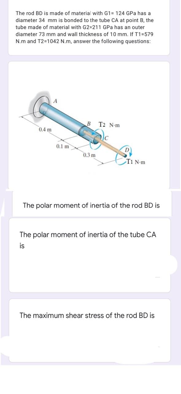 The rod BD is made of material with G1= 124 GPa has a
diameter 34 mm is bonded to the tube CA at point B, the
tube made of material with G2=211 GPa has an outer
diameter 73 mm and wall thickness of 10 mm. If T1=579
N.m and T2=1042 N.m, answer the following questions:
A
B T2 N-m
0.4 m
0.1 m
0.3 m
T1 N-m
The polar moment of inertia of the rod BD is
The polar moment of inertia of the tube CA
is
The maximum shear stress of the rod BD is
