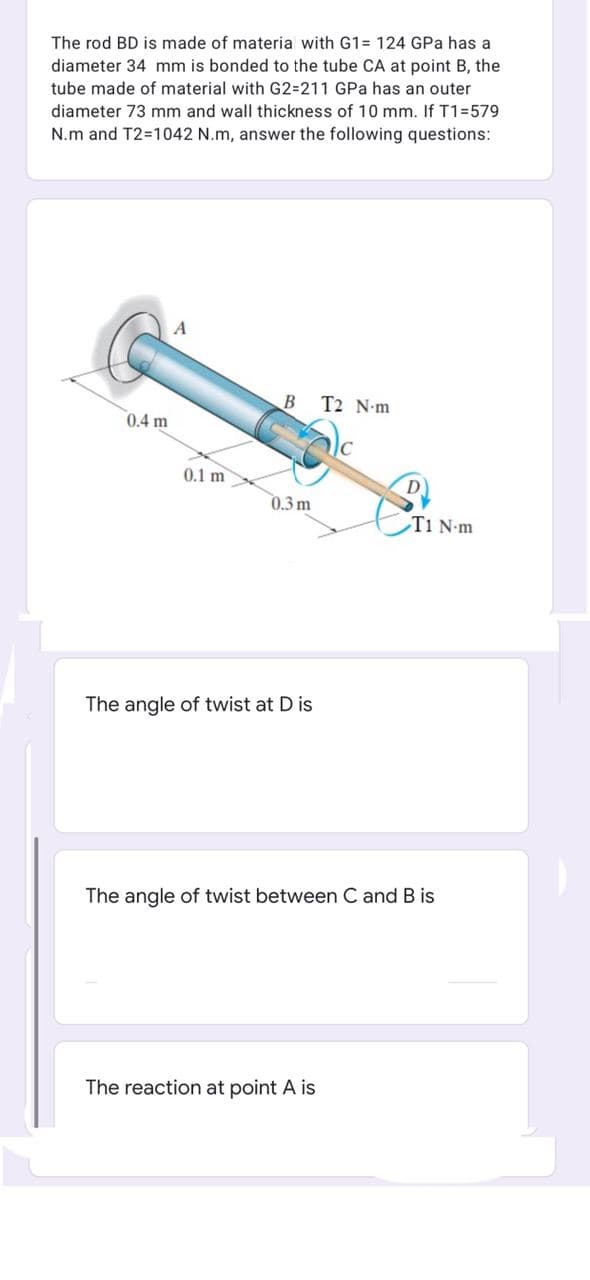 The rod BD is made of materia with G1= 124 GPa has a
diameter 34 mm is bonded to the tube CA at point B, the
tube made of material with G2=211 GPa has an outer
diameter 73 mm and wall thickness of 10 mm. If T1=579
N.m and T2=1042 N.m, answer the following questions:
A
B T2 N-m
0.4 m
0.1 m
0.3 m
T1 N-m
The angle of twist at D is
The angle of twist between C and B is
The reaction at point A is
