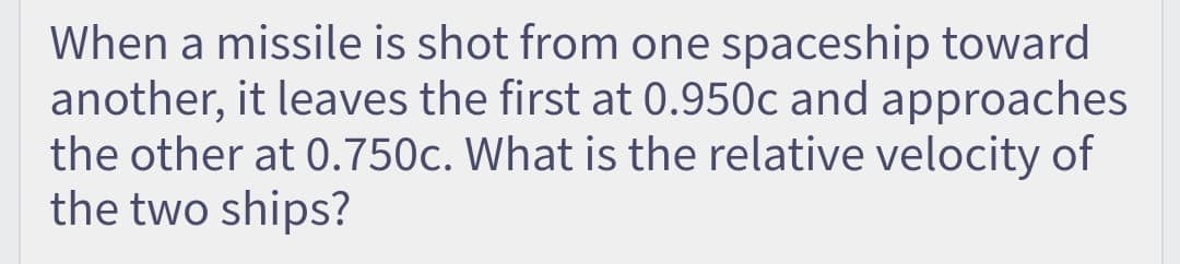 When a missile is shot from one spaceship toward
another, it leaves the first at 0.950c and approaches
the other at 0.750c. What is the relative velocity of
the two ships?