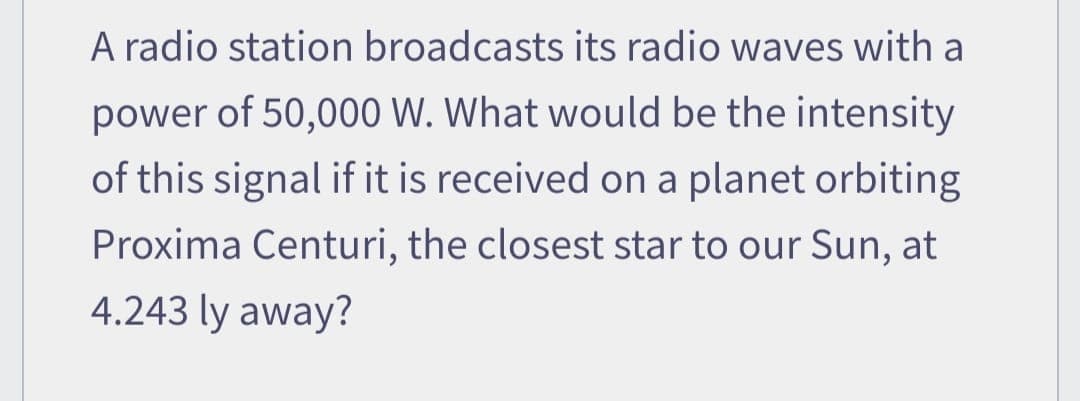 A radio station broadcasts its radio waves with a
power of 50,000 W. What would be the intensity
of this signal if it is received on a planet orbiting
Proxima Centuri, the closest star to our Sun, at
4.243 ly away?
