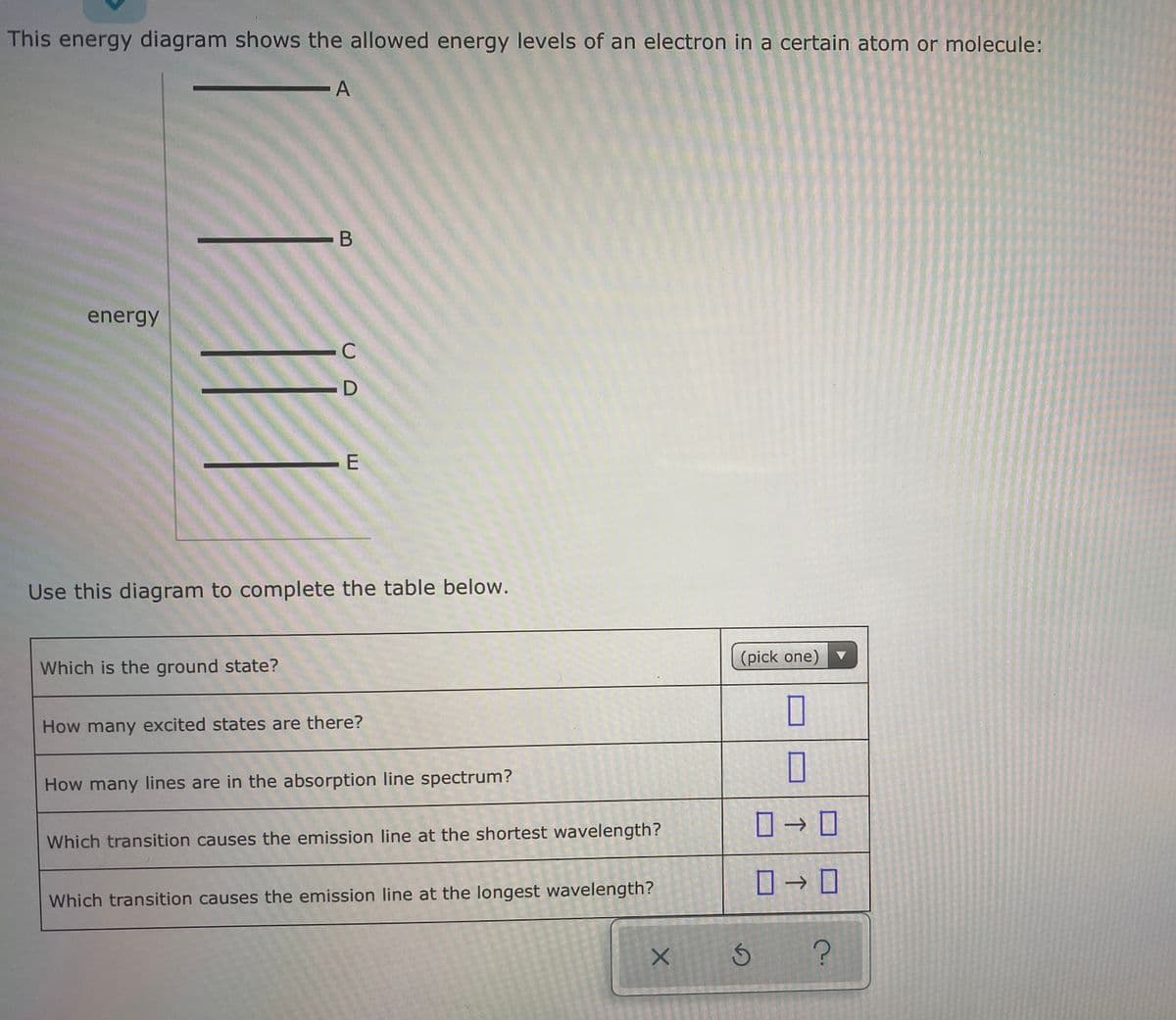 This energy diagram shows the allowed energy levels of an electron in a certain atom or molecule:
.A
- B
energy
-D
-E
Use this diagram to complete the table below.
(pick one)
Which is the ground state?
How many excited states are there?
How many lines are in the absorption line spectrum?
ロ→ ロ
Which transition causes the emission line at the shortest wavelength?
ロ→ロ
Which transition causes the emission line at the longest wavelength?
