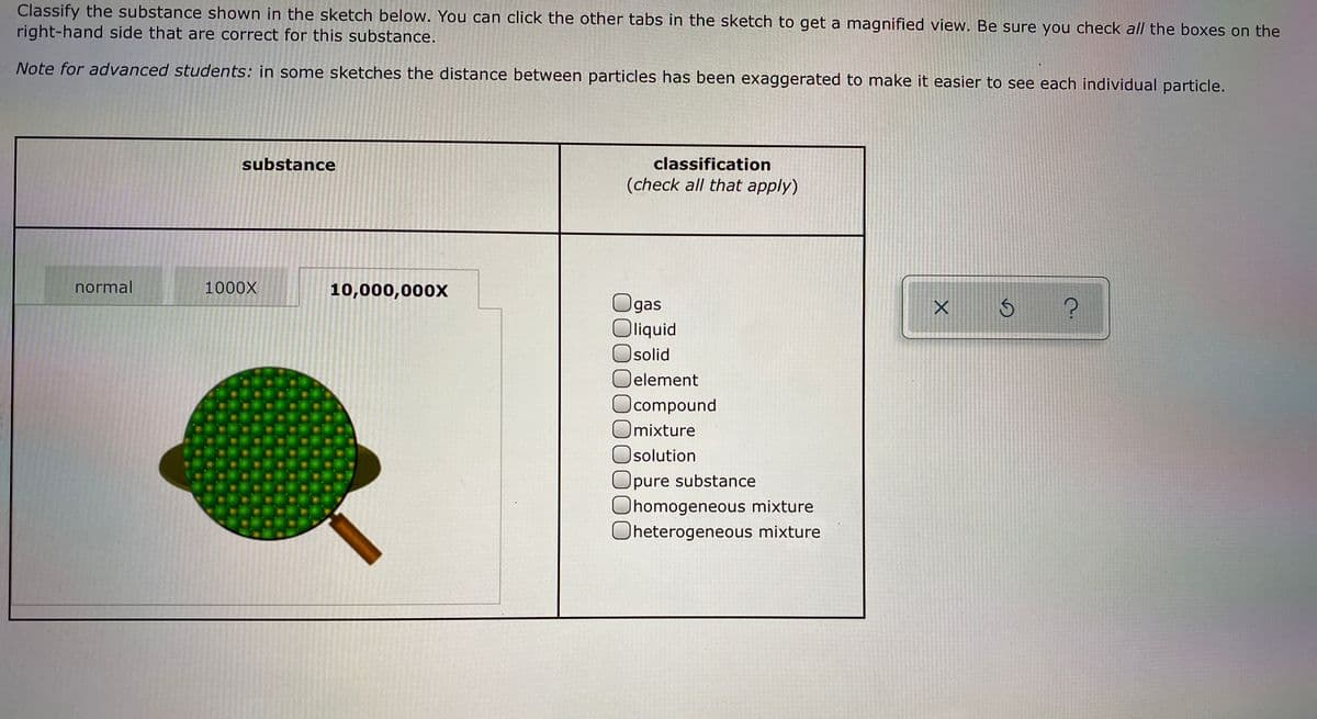 Classify the substance shown in the sketch below. You can click the other tabs in the sketch to get a magnified view. Be sure you check all the boxes on the
right-hand side that are correct for this substance.
Note for advanced students: in some sketches the distance between particles has been exaggerated to make it easier to see each individual particle.
substance
classification
(check all that apply)
normal
1000X
10,000,000X
Ogas
Oliquid
Osolid
element
compound
mixture
Isolution
Opure substance
Ohomogeneous mixture
Oheterogeneous mixture
