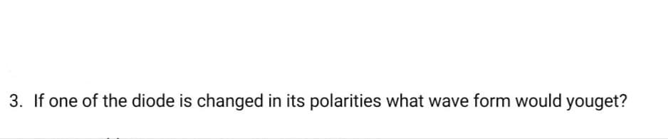 3. If one of the diode is changed in its polarities what wave form would youget?
