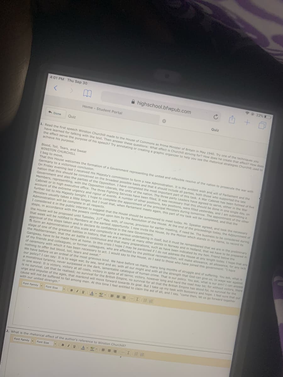 4:01 PM Thu Sep 30
*O 22%
A highschool.bfwpub.com
Home - Student Portal
Quiz
6 Done
Quiz
1. Read the first speech Winston Churchill made to the House of Commons as Prime Minister of Britain in May 1940. Try one of the techniques you
have learned for talking with the text. Then answer these questions: What effect is Churchill striving for? How does he create that effect? How does
the effect serve the purpose of his speech? Try annotating or creating a graphic organizer to help you see the rhetorical strategies Churchil used to
achieve his purpose.
Blood, Toil, Tears, and Sweat
WINSTON CHURCHILL
I beg to move,
That this House welcomes the formation of a Government representing the united and inflexible resolve of the nation to prosecute the war with
Germany to a victorious conclusion.
On Friday evening last I received His Majesty's commission to form a new Administration. It is the evident wish and will of Parliament and the
nation that this should be conceived on the broadest possible basis and that it should include all parties, both those who supported the late
Government and also the parties of the Opposition. I have completed the most important part of this task. A War Cabinet has been formed of five
Members, representing, with the Opposition Liberals, the unity of the nation. The three party Leaders have agreed to serve, either in the War
Cabinet or in high executive office. The three Fighting Services have been filled. It was necessary that this should be done in one single day, on
account of the extreme urgency and rigour of events. A number of other positions, key positions, were filled yesterday, and I am submitting a
further list to His Majesty tonight. I hope to complete the appointment of the principal Ministers during tomorrow. The appointment of the other
Ministers usually takes a little longer, but I trust that, when Parliament meets again, this part of my task will be completed, and that the
Administration will be complete in all respects.
I considered it in the public interest to suggest that the House should be summoned to meet today. Mr. Speaker agreed, and took the necessary
steps, in accordance with the powers conferred upon him by the Resolution of the House. At the end of the proceedings today, the Adjournment of
the House will be proposed until Tuesday, 21st May, with, of course, provision for earlier meeting, if need be. The business to be considered during
that week will be notified to Members at the earliest opportunity. I now invite the House, by the Motion which stands in my name, to record its
approval of the steps taken and to declare its confidence in the new Government.
To form an Administration of this scale and complexity is a serious undertaking in itself, but it must be remembered that we are in the preliminary
stage of one of the greatest battles in history, that we are in action at many other points in Norway and in Holland, that we have to be prepared in
the Mediterranean, that the air battie is continuous and that many preparations, such as have been indicated by my hon. Friend below the
Gangway, have to be made here at home. In this crisis I hope I may be pardoned if I do not address the House at any length today. I hope that any
of my friends and colleagues, or former colleagues, who are affected by the political reconstruction, will make allowance, all allowance, for any lack
of ceremony with which it has been necessary to act. I would say to the House, as I said to those who have joined this government: "I have
nothing to offer but blood, toil, tears and sweat.
We have before us an ordeal of the most grievous kind. We have before us many, many long months of struggle and of suffering. You ask, what is
our policy? I can say: It is to wage war, by sea, land and air, with all our might and with all the strength that God can give us; to wage war against
a monstrous tyranny, never surpassed in the dark, lamentable catalogue of human crime. That is our policy. You ask, what is our aim? I can answer
in one word: It is victory, victory at all costs, victory in spite of all terror, victory, however long and hard the road may be; for without victory, there
is no survival. Let that be realised; no survival for the British Empire, no survival for all that the British Empire has stood for, no survival for the
urge and impulse of the ages, that mankind will move forward towards its goal. But I take up my task with buoyancy and hope. I feel sure that our
cause will not be suffered to fail among men. At this time I feel entitled to claim the aid of all, and I say, "come then, let us go forward together
with our united strength."
It
Font Family Font Size
E. ZEE
BIU
2. What is the rhetorical effect of the author's reference to Winston Churchill?
Font Family - Font Size
A 2.
BIU
