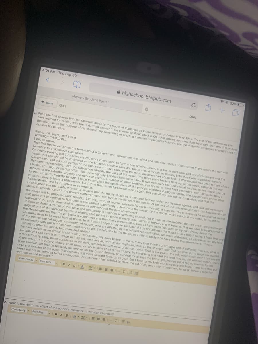 4:01 PM Thu Sep 30
*O 22%
A highschool.bfwpub.com
Home - Student Portal
Quiz
A Done
Quiz
1. Read the first speech Winston Churchill made to the House of Commons as Prime Minister of Britain in May 1940. Try one of the techniques you
have learned for talking with the text. Then answer these questions: What effect is Churchill striving for? How does he create that effect? How does
the effect serve the purpose of his speech? Try annotating or creating a graphic organizer to help you see the rhetorical strategies Churchill used to
achieve his purpose.
Blood, Toil, Tears, and Sweat
WINSTON CHURCHILL
I beg to move,
That this House welcomes the formation of a Government representing the united and inflexible resolve of the nation to prosecute the war with
Germany to a victorious conclusion.
On Friday evening last I received His Majesty's commission to form a new Administration. It is the evident wish and will of Parliament and the
nation that this should be conceived on the broadest possible basis and that it should include all parties, both those who supported the late
Government and also the parties of the Opposition. I have completed the most important part of this task. A War Cabinet has been formed of five
Members, representing, with the Opposition Liberals, the unity of the nation. The three party Leaders have agreed to serve, either in the War
Cabinet or in high executive office. The three Fighting Services have been filled. It was necessary that this should be done in one single day, on
account of the extreme urgency and rigour of events. A number of other positions, key positions, were filled yesterday, and I am submitting a
further list to His Majesty tonight. I hope to complete the appointment of the principal Ministers during tomorrow. The appointment of the other
Ministers usually takes a little longer, but I trust that, when Parliament meets again, this part of my task will be completed, and that the
Administration will be complete in all respects.
I considered it in the public interest to suggest that the House should be summoned to meet today. Mr. Speaker agreed, and took the necessary
steps, in accordance with the powers conferred upon him by the Resolution of the House. At the end of the proceedings today, the Adjournment of
the House will be proposed until Tuesday, 21st May, with, of course, provision for earlier meeting, if need be. The business to be considered during
that week will be notified to Members at the earliest opportunity. I now invite the House, by the Motion which stands in my name, to record its
approval of the steps taken and to declare its confidence in the new Government.
To form an Administration of this scale and complexity is a serious undertaking in itself, but it must be remembered that we are in the preliminary
stage of one of the greatest battles in history, that we are in action at many other points in Norway and in Holland, that we have to be prepared in
the Mediterranean, that the air battle is continuous and that many preparations, such as have been indicated by my hon, Friend below the
Gangway, have to be made here at home. In this crisis I hope I may be pardoned if I do not address the House at any length today. I hope that any
of my friends and colleagues, or former colleagues, who are affected by the political reconstruction, will make allowance, all allowance, for any lack
of ceremony with which it has been necessary to act. I would say to the House, as I said to those who have joined this govermment: "I have
nothing to offer but blood, toil, tears and sweat."
We have before us an ordeal of the most grievous kind. We have before us many, many long months of struggle and of suffering. You ask, what is
our policy? I can say: It is to wage war, by sea, land and air, with all our might and with all the strength that God can give us; to wage war against
a monstrous tyranny, never surpassed in the dark, lamentable catalogue of human crime. That is our policy. You ask, what is our aim? I can answer
in one word: It is victory, victory at all costs, victory in spite of all terror, victory, however long and hard the road may be; for without victory, there
is no survival. Let that be realised; no survival for the British Empire, no survival for all that the British Empire has stood for, no survival for the
urge and impulse of the ages, that mankind will move forward towards its goal. But I take up my task with buoyancy and hope. I feel sure that our
cause will not be suffered to fail among men. At this time I feel entitled to claim the aid of all, and I say, "come then, let us go forward together
with our united strength."
Font Family- Font Size
EII EE E
2. What is the rhetorical effect of the author's reference to Winston Churchill?
E EJE
Font Family- Font Size
BIU
