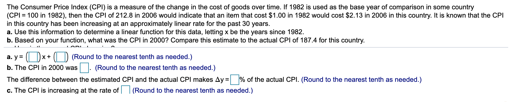 The Consumer Price Index (CPI) is a measure of the change in the cost of goods over time. If 1982 is used as the base year of comparison in some country
(CPI = 100 in 1982), then the CPI of 212.8 in 2006 would indicate that an item that cost $1.00 in 1982 would cost $2.13 in 2006 in this country. It is known that the CPI
in this country has been increasing at an approximately linear rate for the past 30 years.
a. Use this information to determine a linear function for this data, letting x be the years since 1982.
b. Based on your function, what was the CPI in 2000? Compare this estimate to the actual CPI of 187.4 for this country.
a. y= ():
(Round to the nearest tenth as needed.)
X+
b. The CPI in 2000 was
. (Round to the nearest tenth as needed.)
The difference between the estimated CPI and the actual CPI makes Ay = % of the actual CPI. (Round to the nearest tenth as needed.)
c. The CPI is increasing at the rate of | (Round to the nearest tenth as needed.)
