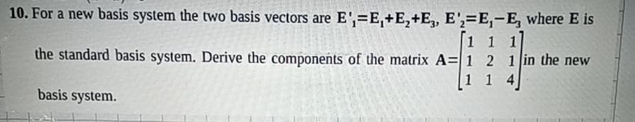 10. For a new basis system the two basis vectors are E',E,+E₂+E, E'=E,-E, where E is
1 1
the standard basis system. Derive the components of the matrix A= 1 2 1 in the new
basis system.
1 1 4