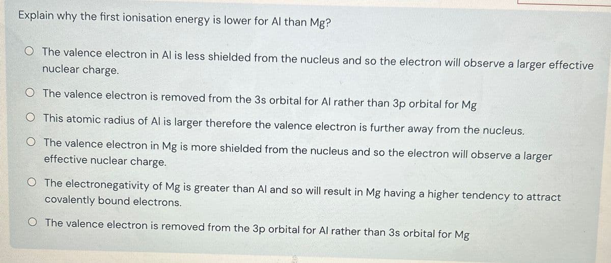 Explain why the first ionisation energy is lower for Al than Mg?
O The valence electron in Al is less shielded from the nucleus and so the electron will observe a larger effective
nuclear charge.
O The valence electron is removed from the 3s orbital for Al rather than 3p orbital for Mg
O This atomic radius of Al is larger therefore the valence electron is further away from the nucleus.
O The valence electron in Mg is more shielded from the nucleus and so the electron will observe a larger
effective nuclear charge.
O The electronegativity of Mg is greater than Al and so will result in Mg having a higher tendency to attract
covalently bound electrons.
O The valence electron is removed from the 3p orbital for Al rather than 3s orbital for Mg