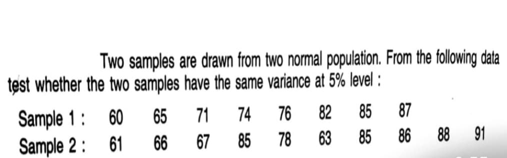 Two samples are drawn from two normal population. From the following data
test whether the two samples have the same variance at 5% level :
65
74
76
82
85
87
Sample 1 :
Sample 2: 61
60
71
66
67
85
78
63
85
86
88 91
