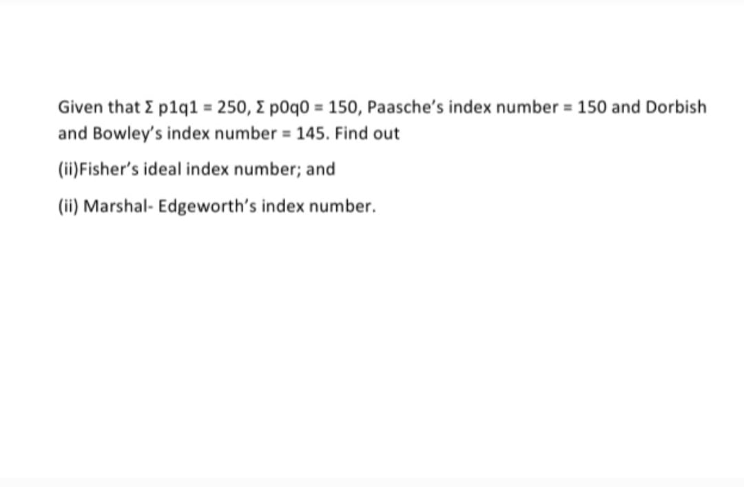 Given that E p1q1 = 250, E pOq0 = 150, Paasche's index number = 150 and Dorbish
and Bowley's index number = 145. Find out
%3D
(ii)Fisher's ideal index number; and
(ii) Marshal- Edgeworth's index number.
