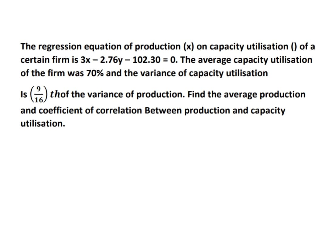 The regression equation of production (x) on capacity utilisation () of a
certain firm is 3x – 2.76y – 102.30 = 0. The average capacity utilisation
of the firm was 70% and the variance of capacity utilisation
Is ) thof the variance of production. Find the average production
and coefficient of correlation Between production and capacity
utilisation.
