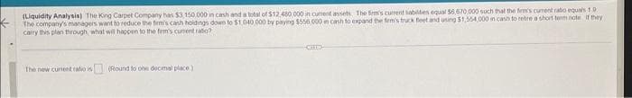 (Liquidity Analysis) The King Carpet Company has $3,150.000 in cash and a total of $12,480,000 in curent assets. The firm's current liabilities equal 56,670,000 such that the firm's current ratio equals 1.9.
The company's managers want to reduce the firm's cash holdings down to $1,040,000 by paying $556,000 in cash to expand the fem's truck feet and using $1,554,000 in cash to retre a short-term note if they
carry this plan through, what will happen to the firm's current ratio?
The new current ratio is (Round to one decimal place)
-CHED-