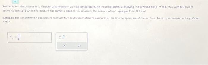 Ammonia will decompose into nitrogen and hydrogen at high temperature. An industrial chemist studying this reaction fills a 75.0 L tank with 6.0 mol of
ammonia gas, and when the mixture has come to equilibrium measures the amount of hydrogen gas to be 8.1 mol.
Calculate the concentration equilibrium constant for the decomposition of ammonia at the final temperature of the mixture. Round your answer to 2 significant
digits.
0.P