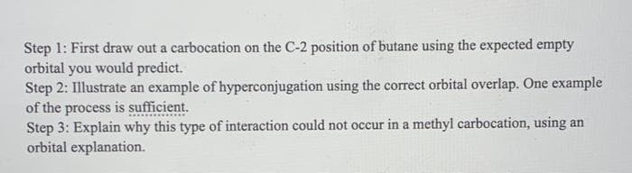 Step 1: First draw out a carbocation on the C-2 position of butane using the expected empty
orbital you would predict.
Step 2: Illustrate an example of hyperconjugation using the correct orbital overlap. One example
of the process is sufficient.
Step 3: Explain why this type of interaction could not occur in a methyl carbocation, using an
orbital explanation.