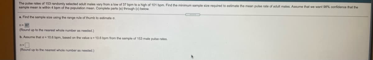 The pulse rates of 153 randomly selected adult males vary from a low of 37 bpm to a high of 101 bpm. Find the minimum sample size required to estimate the mean pulse rate of adult males. Assume that we want 98% confidence that the
sample mean is within 4 bpm of the population mean. Complete parts (a) through (c) below.
a. Find the sample size using the range rule of thumb to estimate a.
n= 87
(Round up to the nearest whole number as needed.)
b. Assume that o= 10.6 bpm, based on the value s10.6 bpm from the sample of 153 male pulse rates.
(Round up to the nearest whole number as needed.)
